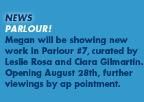 New: Parlour! Megan will be showing new work in Parlour #7, curated by Leslie Rosa and Ciara Gilmartin. Opening August 28th, further viewings by appointment.