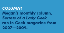 Column! Megan's monthly column, Secrets of a Lady Geek ran in Geek magazine from 2007-2009
